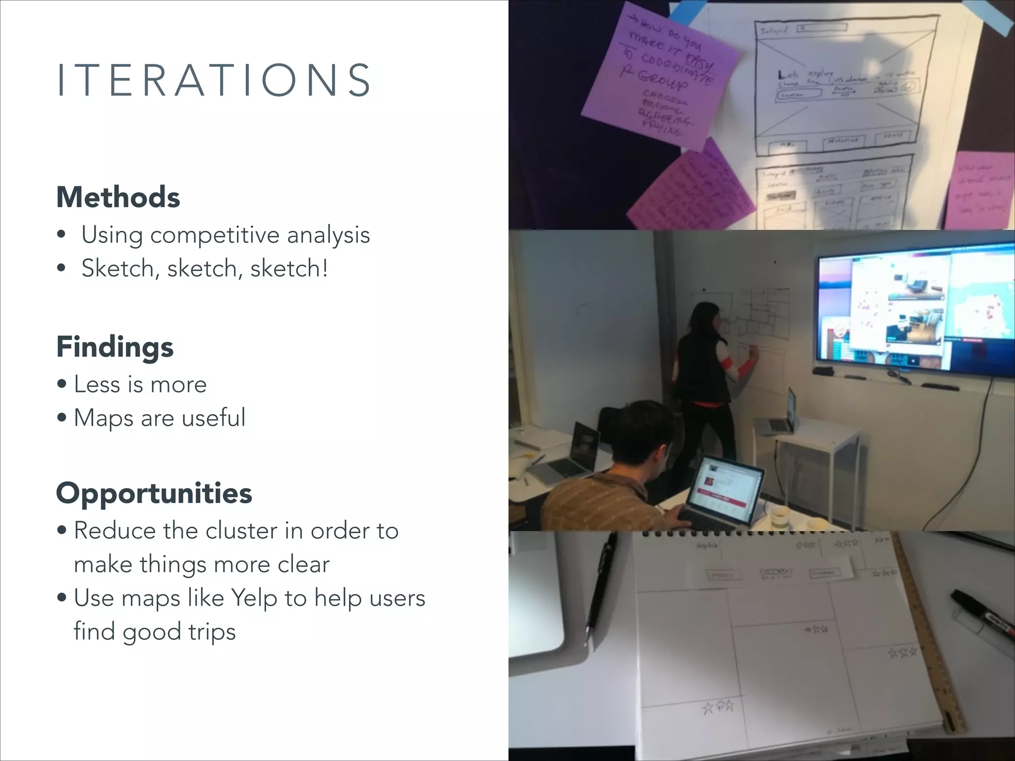 I T E R AT I O N S
Methods

• Using competitive analysis
• Sketch, sketch, sketch!

Findings

• Less is more
• Maps are useful

Opportunities

• Reduce the cluster in order to
make things more clear
• Use maps like Yelp to help users
find good trips

 