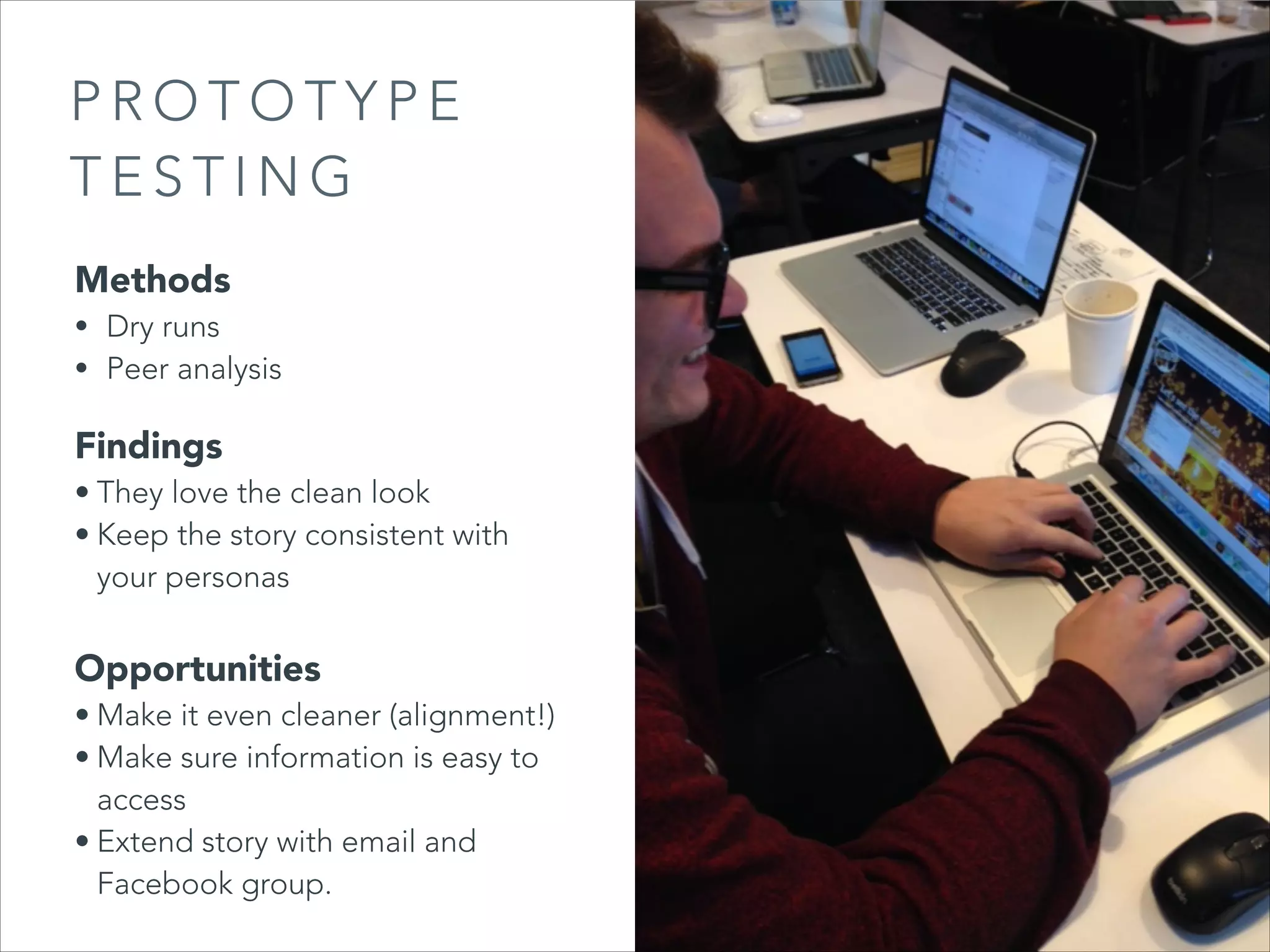 PROTOTYPE
TESTING
Methods

• Dry runs
• Peer analysis

Findings

• They love the clean look
• Keep the story consistent with
your personas

Opportunities

• Make it even cleaner (alignment!)
• Make sure information is easy to
access
• Extend story with email and
Facebook group.

 