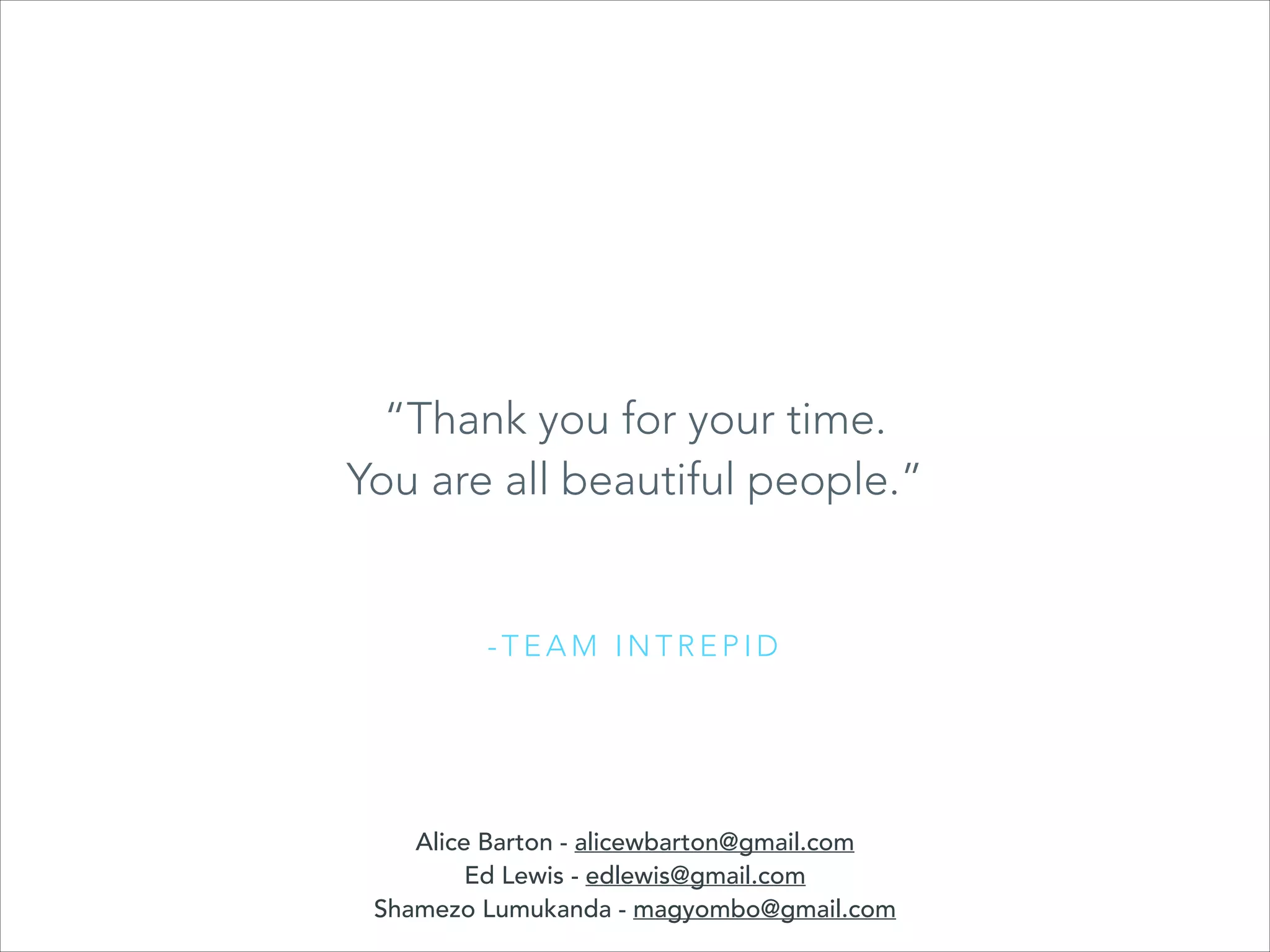 “Thank you for your time.
You are all beautiful people.”

-TEAM INTREPID

Alice Barton - alicewbarton@gmail.com
Ed Lewis - edlewis@gmail.com
Shamezo Lumukanda - magyombo@gmail.com

 