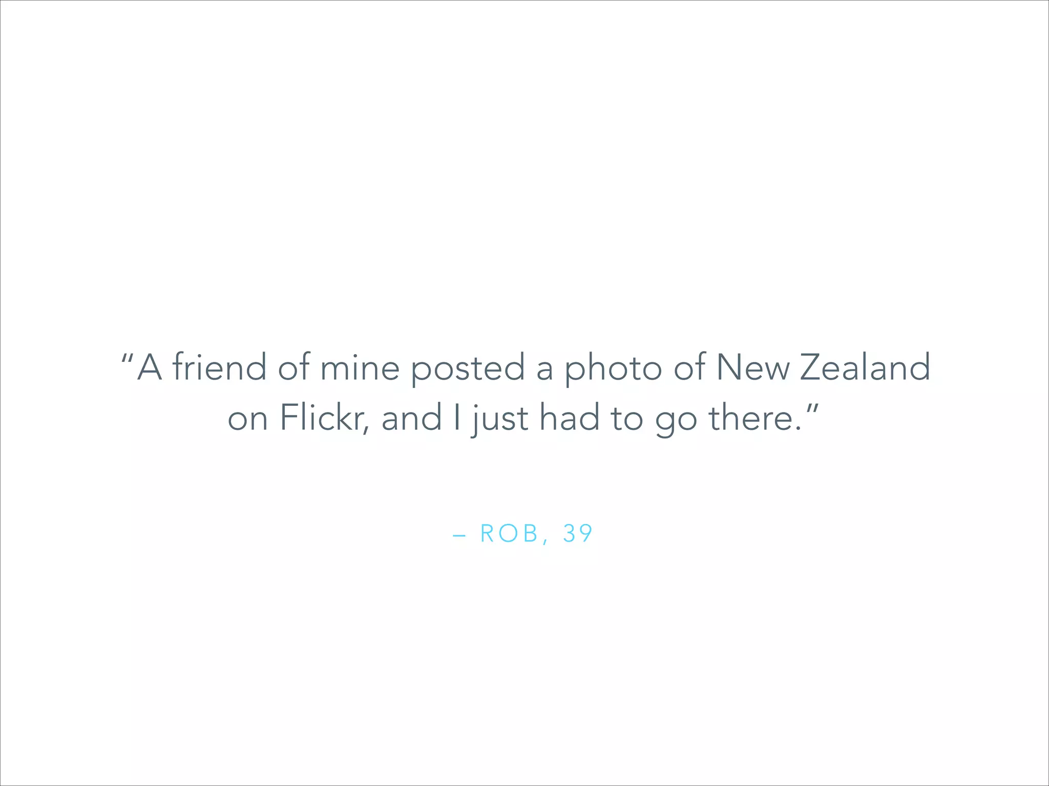 “A friend of mine posted a photo of New Zealand
on Flickr, and I just had to go there.”
– ROB, 39

 