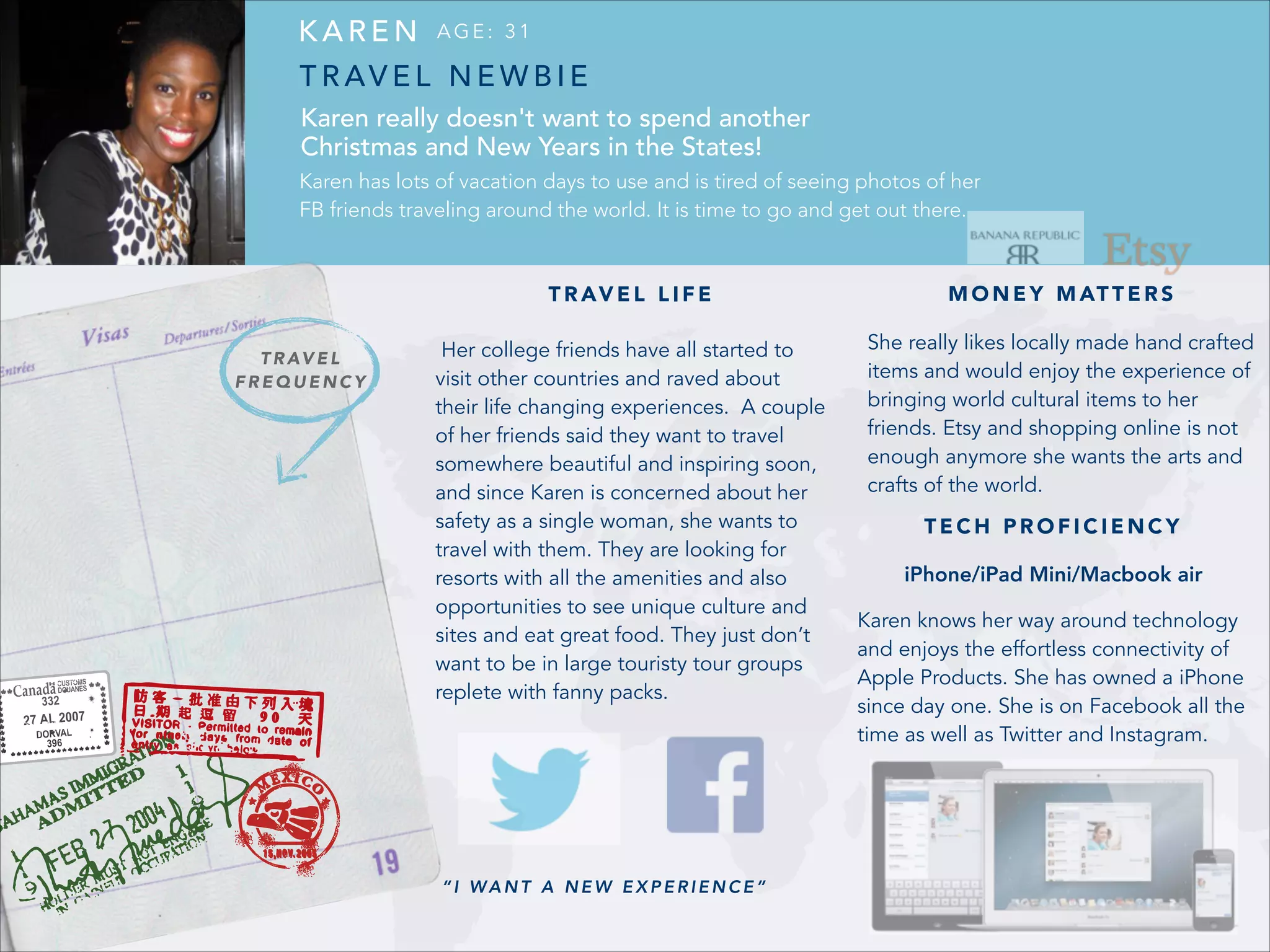 KAREN

AGE: 31

T R AV E L N E W B I E
Karen really doesn't want to spend another
Christmas and New Years in the States!
Karen has lots of vacation days to use and is tired of seeing photos of her
FB friends traveling around the world. It is time to go and get out there.

T R AV E L L I F E
T R AV E L
FREQUENCY

M O N E Y M AT T E R S

Her college friends have all started to
visit other countries and raved about
their life changing experiences. A couple
of her friends said they want to travel
somewhere beautiful and inspiring soon,
and since Karen is concerned about her
safety as a single woman, she wants to
travel with them. They are looking for
resorts with all the amenities and also
opportunities to see unique culture and
sites and eat great food. They just don’t
want to be in large touristy tour groups
replete with fanny packs.

She really likes locally made hand crafted
items and would enjoy the experience of
bringing world cultural items to her
friends. Etsy and shopping online is not
enough anymore she wants the arts and
crafts of the world.

!
!

“I WANT A NEW EXPERIENCE”

TECH PROFICIENCY
iPhone/iPad Mini/Macbook air
Karen knows her way around technology
and enjoys the effortless connectivity of
Apple Products. She has owned a iPhone
since day one. She is on Facebook all the
time as well as Twitter and Instagram.

 