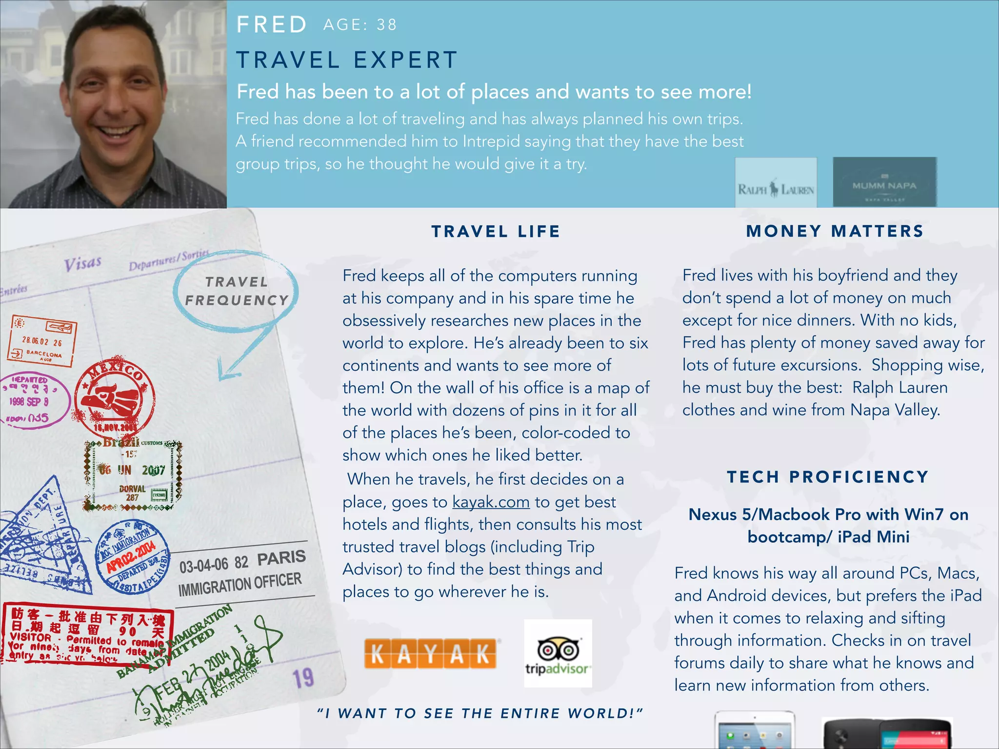 FRED

AGE: 38

T R AV E L E X P E RT
Fred has been to a lot of places and wants to see more!
Fred has done a lot of traveling and has always planned his own trips.
A friend recommended him to Intrepid saying that they have the best
group trips, so he thought he would give it a try.

T R AV E L L I F E
T R AV E L
FREQUENCY

M O N E Y M AT T E R S

Fred keeps all of the computers running
at his company and in his spare time he
obsessively researches new places in the
world to explore. He’s already been to six
continents and wants to see more of
them! On the wall of his office is a map of
the world with dozens of pins in it for all
of the places he’s been, color-coded to
show which ones he liked better.
When he travels, he first decides on a
place, goes to kayak.com to get best
hotels and flights, then consults his most
trusted travel blogs (including Trip
Advisor) to find the best things and
places to go wherever he is.

Fred lives with his boyfriend and they
don’t spend a lot of money on much
except for nice dinners. With no kids,
Fred has plenty of money saved away for
lots of future excursions. Shopping wise,
he must buy the best: Ralph Lauren
clothes and wine from Napa Valley.

“I WANT TO SEE THE ENTIRE WORLD!”

TECH PROFICIENCY
Nexus 5/Macbook Pro with Win7 on
bootcamp/ iPad Mini
Fred knows his way all around PCs, Macs,
and Android devices, but prefers the iPad
when it comes to relaxing and sifting
through information. Checks in on travel
forums daily to share what he knows and
learn new information from others.

 