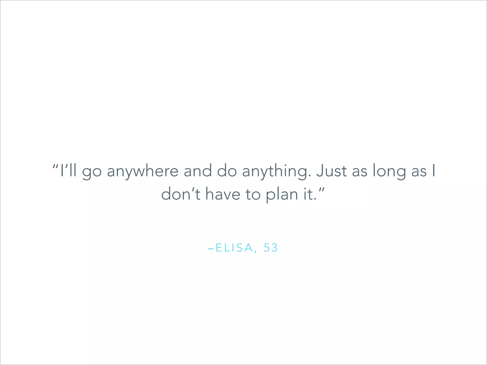 “I’ll go anywhere and a quote here.”
“Type do anything. Just as long as I
don’t have to plan it.”
–ELISA, 53

 