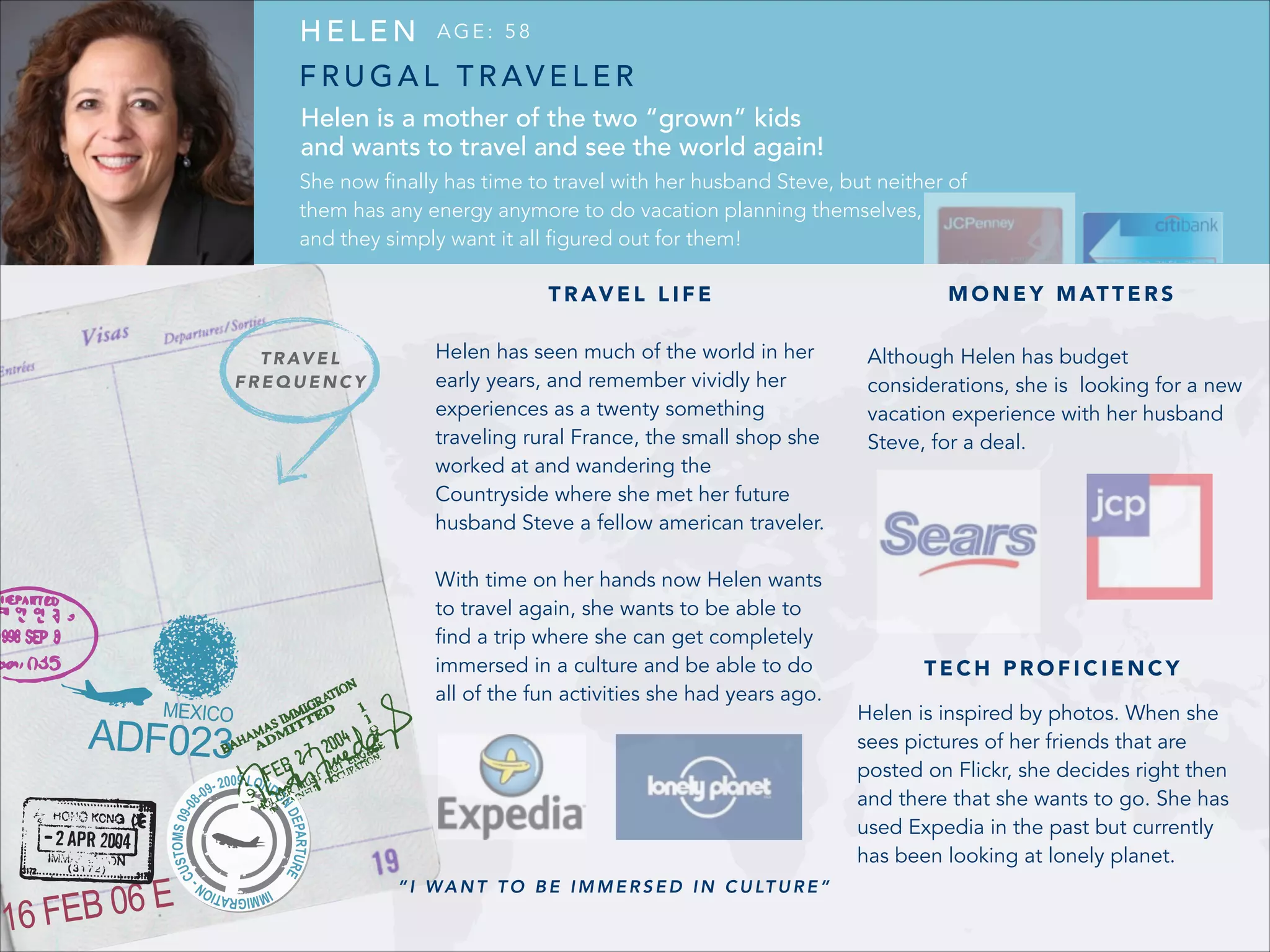 HELEN

AGE: 58

F R U G A L T R AV E L E R
Helen is a mother of the two “grown” kids
and wants to travel and see the world again!
She now finally has time to travel with her husband Steve, but neither of
them has any energy anymore to do vacation planning themselves,
and they simply want it all figured out for them!
T R AV E L L I F E
T R AV E L
FREQUENCY

M O N E Y M AT T E R S

Helen has seen much of the world in her
early years, and remember vividly her
experiences as a twenty something
traveling rural France, the small shop she
worked at and wandering the
Countryside where she met her future
husband Steve a fellow american traveler.

Although Helen has budget
considerations, she is looking for a new
vacation experience with her husband
Steve, for a deal.

!

With time on her hands now Helen wants
to travel again, she wants to be able to
find a trip where she can get completely
immersed in a culture and be able to do
all of the fun activities she had years ago.

!

“ I W A N T T O B E I M M E R S E D I N C U LT U R E ”

TECH PROFICIENCY
Helen is inspired by photos. When she
sees pictures of her friends that are
posted on Flickr, she decides right then
and there that she wants to go. She has
used Expedia in the past but currently
has been looking at lonely planet.

 