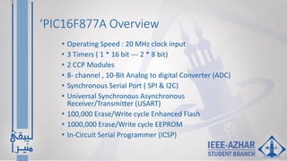 ‘PIC16F877A Overview
• Operating Speed : 20 MHz clock input
• 3 Timers ( 1 * 16 bit --- 2 * 8 bit)
• 2 CCP Modules
• 8- channel , 10-Bit Analog to digital Converter (ADC)
• Synchronous Serial Port ( SPI & I2C)
• Universal Synchronous Asynchronous
Receiver/Transmitter (USART)
• 100,000 Erase/Write cycle Enhanced Flash
• 1000,000 Erase/Write cycle EEPROM
• In-Circuit Serial Programmer (ICSP)
 