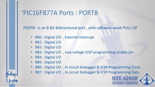‘PIC16F877A Ports : PORTB
• RB0 : Digital I/O , External Interrupt
• RB1 : Digital I/O
• RB2 : Digital I/O
• RB3 : Digital I/O , Low voltage ICSP programming enable pin
• RB4 : Digital I/O
• RB5 : Digital I/O
• RB6 : Digital I/O , In circuit Debugger & ICSP Programming Clock
• RB7 : Digital I/O , In circuit Debugger & ICSP Programming Data
PORTB : is an 8-Bit Bidirectional port , with software weak PULL-UP
 