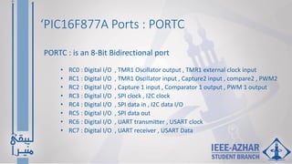 ‘PIC16F877A Ports : PORTC
• RC0 : Digital I/O , TMR1 Oscillator output , TMR1 external clock input
• RC1 : Digital I/O , TMR1 Oscillator input , Capture2 input , compare2 , PWM2
• RC2 : Digital I/O , Capture 1 input , Comparator 1 output , PWM 1 output
• RC3 : Digital I/O , SPI clock , I2C clock
• RC4 : Digital I/O , SPI data in , I2C data I/O
• RC5 : Digital I/O , SPI data out
• RC6 : Digital I/O , UART transmitter , USART clock
• RC7 : Digital I/O , UART receiver , USART Data
PORTC : is an 8-Bit Bidirectional port
 