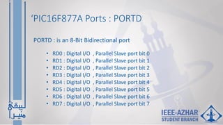 ‘PIC16F877A Ports : PORTD
• RD0 : Digital I/O , Parallel Slave port bit 0
• RD1 : Digital I/O , Parallel Slave port bit 1
• RD2 : Digital I/O , Parallel Slave port bit 2
• RD3 : Digital I/O , Parallel Slave port bit 3
• RD4 : Digital I/O , Parallel Slave port bit 4
• RD5 : Digital I/O , Parallel Slave port bit 5
• RD6 : Digital I/O , Parallel Slave port bit 6
• RD7 : Digital I/O , Parallel Slave port bit 7
PORTD : is an 8-Bit Bidirectional port
 