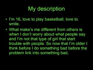 My description I’m 16, love to play basketball, love to smile. What make’s me different from others is when I don’t worry about what people say and I’m not that type of girl that start trouble with people. So now that I’m older I think before I do something bad before the problem link into something bad. 