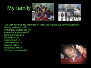 My family I live with my mom my mom has 11 kids. And we are ALL in the household. Desiray underwood-20 Demarques underwood-19 Kaneesha underwood-18 Tiara underwood-15 Gerald kidd-14 Quartez kidd-13 Deandrea kidd-12 Breonna kidd-9 Jon’darious kidd-7 La’daven underwood-4 