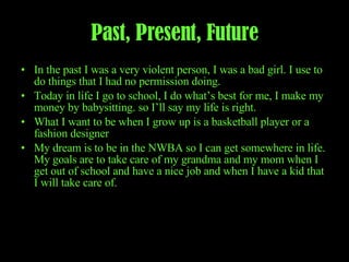 Past, Present, Future In the past I was a very violent person, I was a bad girl. I use to do things that I had no permission doing. Today in life I go to school, I do what’s best for me, I make my money by babysitting. so I’ll say my life is right. What I want to be when I grow up is a basketball player or a fashion designer My dream is to be in the NWBA so I can get somewhere in life. My goals are to take care of my grandma and my mom when I get out of school and have a nice job and when I have a kid that I will take care of.  