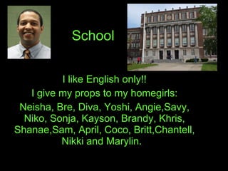 School I like English only!! I give my props to my homegirls: Neisha, Bre, Diva, Yoshi, Angie,Savy, Niko, Sonja, Kayson, Brandy, Khris, Shanae,Sam, April, Coco, Britt,Chantell, Nikki and Marylin.  