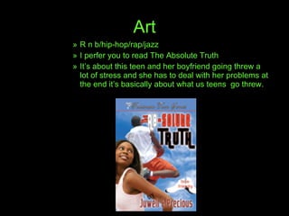 Art R n b/hip-hop/rap/jazz  I perfer you to read The Absolute Truth It’s about this teen and her boyfriend going threw a lot of stress and she has to deal with her problems at the end it’s basically about what us teens  go threw. 
