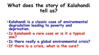What does the story of Kalahandi
tell us?
•Kalahandi is a classic case of environmental
degradation leading to poverty and
deprivation.
•Is Kalahandi a rare case or is it a typical
one?
•Is there really a global environmental crisis?
•If there is a crisis, what is the cure?
 