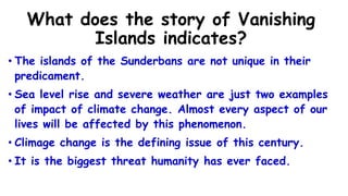 What does the story of Vanishing
Islands indicates?
• The islands of the Sunderbans are not unique in their
predicament.
• Sea level rise and severe weather are just two examples
of impact of climate change. Almost every aspect of our
lives will be affected by this phenomenon.
• Climage change is the defining issue of this century.
• It is the biggest threat humanity has ever faced.
 