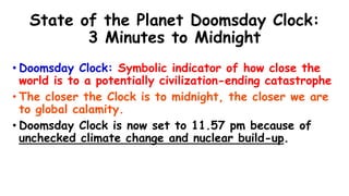 State of the Planet Doomsday Clock:
3 Minutes to Midnight
• Doomsday Clock: Symbolic indicator of how close the
world is to a potentially civilization-ending catastrophe
• The closer the Clock is to midnight, the closer we are
to global calamity.
• Doomsday Clock is now set to 11.57 pm because of
unchecked climate change and nuclear build-up.
 