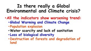 Is there really a Global
Environmental and Climate crisis?
•All the indicators show worsening trend:
•Global Warming and Climate Change
•Population explosion
•Water scarcity and lack of sanitation
•Loss of biological diversity
•Destruction of forests and degradation of
land
 