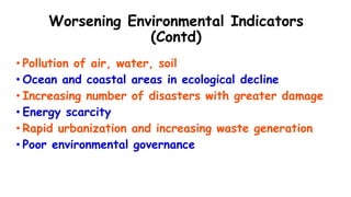 Worsening Environmental Indicators
(Contd)
• Pollution of air, water, soil
• Ocean and coastal areas in ecological decline
• Increasing number of disasters with greater damage
• Energy scarcity
• Rapid urbanization and increasing waste generation
• Poor environmental governance
 