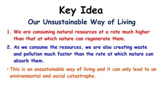 Key Idea
Our Unsustainable Way of Living
1. We are consuming natural resources at a rate much higher
than that at which nature can regenerate them.
2. As we consume the resources, we are also creating waste
and pollution much faster than the rate at which nature can
absorb them.
• This is an unsustainable way of living and it can only lead to an
environmental and social catastrophe.
 