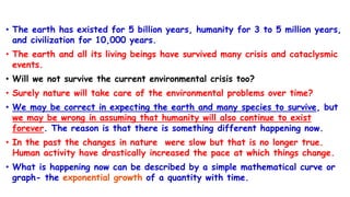 • The earth has existed for 5 billion years, humanity for 3 to 5 million years,
and civilization for 10,000 years.
• The earth and all its living beings have survived many crisis and cataclysmic
events.
• Will we not survive the current environmental crisis too?
• Surely nature will take care of the environmental problems over time?
• We may be correct in expecting the earth and many species to survive, but
we may be wrong in assuming that humanity will also continue to exist
forever. The reason is that there is something different happening now.
• In the past the changes in nature were slow but that is no longer true.
Human activity have drastically increased the pace at which things change.
• What is happening now can be described by a simple mathematical curve or
graph- the exponential growth of a quantity with time.
 