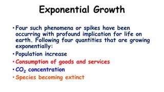 Exponential Growth
• Four such phenomena or spikes have been
occurring with profound implication for life on
earth. Following four quantities that are growing
exponentially:
• Population increase
• Consumption of goods and services
• CO2 concentration
• Species becoming extinct
 