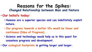 Reasons for the Spikes:
Changed Relationship between Man and Nature
• Our beliefs today:
• Humans are a superior species and can indefinitely exploit
nature.
• Our progress towards a better life would be linear and
continuous (Idea of Progress).
• Science and technology would help us in this quest for
ceaseless progress and development.
• Our ecological footprints is getting larger and larger.
 