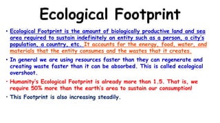Ecological Footprint
• Ecological Footprint is the amount of biologically productive land and sea
area required to sustain indefinitely an entity such as a person, a city’s
population, a country, etc. It accounts for the energy, food, water, and
materials that the entity consumes and the wastes that it creates.
• In general we are using resources faster than they can regenerate and
creating waste faster than it can be absorbed. This is called ecological
overshoot.
• Humanity’s Ecological Footprint is already more than 1.5. That is, we
require 50% more than the earth’s area to sustain our consumption!
• This Footprint is also increasing steadily.
 