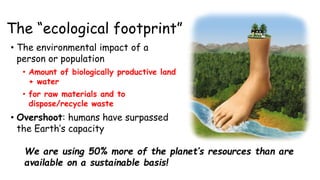 The “ecological footprint”
• The environmental impact of a
person or population
• Amount of biologically productive land
+ water
• for raw materials and to
dispose/recycle waste
• Overshoot: humans have surpassed
the Earth’s capacity
We are using 50% more of the planet’s resources than are
available on a sustainable basis!
 