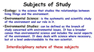 Subjects of Study
• Ecology: is the science that studies the relationships between
living things and the environment.
• Environmental Science: is the systematic and scientific study
of the environment and our role in it.
• Environmental Studies: can be defined as the branch of
study concerned with environmental issues. It has a broader
canvas than environmental science and includes the social aspects
of the environment. It does deals with science where necessary,
but at a level understandable to the non-scientist.
Interdisciplinary nature of these subjects
 