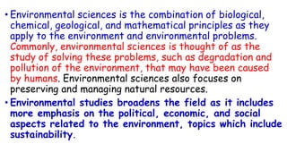 • Environmental sciences is the combination of biological,
chemical, geological, and mathematical principles as they
apply to the environment and environmental problems.
Commonly, environmental sciences is thought of as the
study of solving these problems, such as degradation and
pollution of the environment, that may have been caused
by humans. Environmental sciences also focuses on
preserving and managing natural resources.
• Environmental studies broadens the field as it includes
more emphasis on the political, economic, and social
aspects related to the environment, topics which include
sustainability.
 