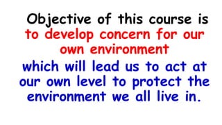 Objective of this course is
to develop concern for our
own environment
which will lead us to act at
our own level to protect the
environment we all live in.
 
