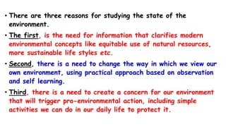 • There are three reasons for studying the state of the
environment.
• The first, is the need for information that clarifies modern
environmental concepts like equitable use of natural resources,
more sustainable life styles etc.
• Second, there is a need to change the way in which we view our
own environment, using practical approach based on observation
and self learning.
• Third, there is a need to create a concern for our environment
that will trigger pro-environmental action, including simple
activities we can do in our daily life to protect it.
 
