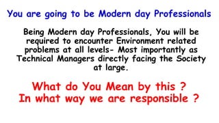 You are going to be Modern day Professionals
Being Modern day Professionals, You will be
required to encounter Environment related
problems at all levels- Most importantly as
Technical Managers directly facing the Society
at large.
What do You Mean by this ?
In what way we are responsible ?
 