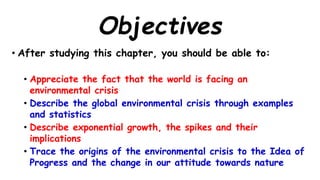 Objectives
• After studying this chapter, you should be able to:
• Appreciate the fact that the world is facing an
environmental crisis
• Describe the global environmental crisis through examples
and statistics
• Describe exponential growth, the spikes and their
implications
• Trace the origins of the environmental crisis to the Idea of
Progress and the change in our attitude towards nature
 