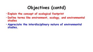 Objectives (contd)
• Explain the concept of ecological footprint
• Define terms like environment, ecology, and environmental
studies
• Appreciate the interdisciplinary nature of environmental
studies.
 