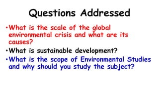 Questions Addressed
•What is the scale of the global
environmental crisis and what are its
causes?
•What is sustainable development?
•What is the scope of Environmental Studies
and why should you study the subject?
 