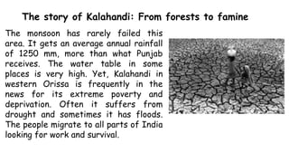 The story of Kalahandi: From forests to famine
The monsoon has rarely failed this
area. It gets an average annual rainfall
of 1250 mm, more than what Punjab
receives. The water table in some
places is very high. Yet, Kalahandi in
western Orissa is frequently in the
news for its extreme poverty and
deprivation. Often it suffers from
drought and sometimes it has floods.
The people migrate to all parts of India
looking for work and survival.
 