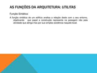 AS FUNÇÕES DA ARQUITETURA: UTILITAS
Função Sintática:
A função sintática de um edificio analisa a relação deste com o seu entorno,
objetivando que papel a construção representa na paisagem não pela
atividade que abriga mas por sua simples existência naquele local.
 