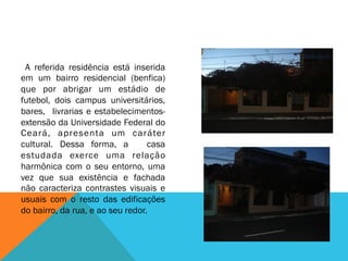 A referida residência está inserida
em um bairro residencial (benfica)
que por abrigar um estádio de
futebol, dois campus universitários,
bares, livrarias e estabelecimentos-
extensão da Universidade Federal do
Ceará, apresenta um caráter
cultural. Dessa forma, a casa
estudada exerce uma relação
harmônica com o seu entorno, uma
vez que sua existência e fachada
não caracteriza contrastes visuais e
usuais com o resto das edificações
do bairro, da rua, e ao seu redor.
 