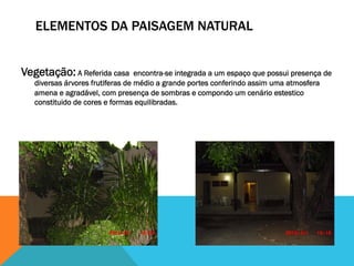 ELEMENTOS DA PAISAGEM NATURAL
Vegetação: A Referida casa encontra-se integrada a um espaço que possui presença de
diversas árvores frutiferas de médio a grande portes conferindo assim uma atmosfera
amena e agradável, com presença de sombras e compondo um cenário estestico
constituido de cores e formas equilibradas.
 