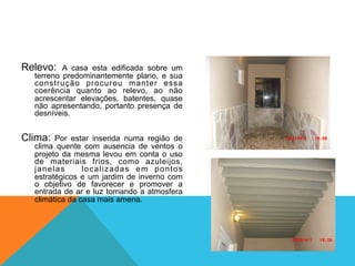 Relevo: A casa esta edificada sobre um
terreno predominantemente plano, e sua
construção procurou manter essa
coerência quanto ao relevo, ao não
acrescentar elevações, batentes, quase
não apresentando, portanto presença de
desníveis.
Clima: Por estar inserida numa região de
clima quente com ausencia de ventos o
projeto da mesma levou em conta o uso
de materiais frios, como azuleijos,
janelas localizadas em pontos
estratégicos e um jardim de inverno com
o objetivo de favorecer e promover a
entrada de ar e luz tornando a atmosfera
climática da casa mais amena.
 