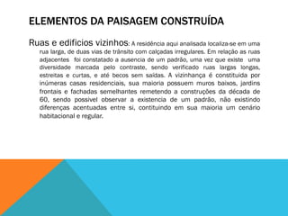 ELEMENTOS DA PAISAGEM CONSTRUÍDA
Ruas e edificios vizinhos: A residência aqui analisada localiza-se em uma
rua larga, de duas vias de trânsito com calçadas irregulares. Em relação as ruas
adjacentes foi constatado a ausencia de um padrão, uma vez que existe uma
diversidade marcada pelo contraste, sendo verificado ruas largas longas,
estreitas e curtas, e até becos sem saídas. A vizinhança é constituida por
inúmeras casas residenciais, sua maioria possuem muros baixos, jardins
frontais e fachadas semelhantes remetendo a construções da década de
60, sendo possivel observar a existencia de um padrão, não existindo
diferenças acentuadas entre si, contituindo em sua maioria um cenário
habitacional e regular.
 
