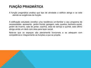 FUNÇÃO PRAGMÁTICA
A função pragmática analisa que tipo de atividade o edificio abriga e se este
atende as exigências da função.
A edificação estudada constitui uma residência uni-familiar e seu programa de
necessidades apresenta: jardim frontal, garagem, sala, quartos, banheiro social,
jardim de inverno, sala de jantar, cozinha, área de serviço e quintal, este último
abriga ainda um deck com área para lazer social.
Nota-se que os espaços são plenamente funcionais e se adequam com
competência e íntegramente as funções a que se propõe.
 