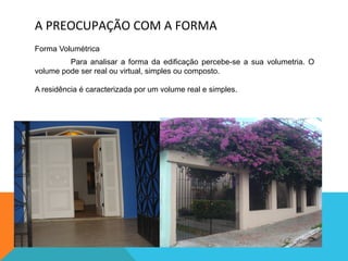 A	
  PREOCUPAÇÃO	
  COM	
  A	
  FORMA	
  
Forma Volumétrica
Para analisar a forma da edificação percebe-se a sua volumetria. O
volume pode ser real ou virtual, simples ou composto.
A residência é caracterizada por um volume real e simples.
 