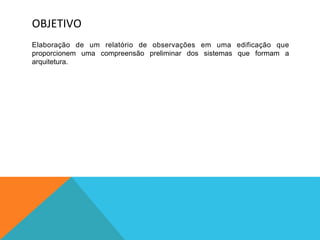OBJETIVO	
  
Elaboração de um relatório de observações em uma edificação que
proporcionem uma compreensão preliminar dos sistemas que formam a
arquitetura.
 
