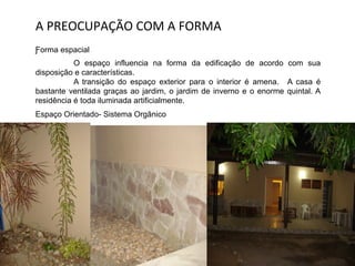 A	
  PREOCUPAÇÃO	
  COM	
  A	
  FORMA	
  
Ƒorma espacial
O espaço influencia na forma da edificação de acordo com sua
disposição e características.
A transição do espaço exterior para o interior é amena. A casa é
bastante ventilada graças ao jardim, o jardim de inverno e o enorme quintal. A
residência é toda iluminada artificialmente.
Espaço Orientado- Sistema Orgânico
 