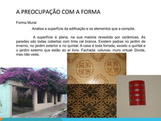 A	
  PREOCUPAÇÃO	
  COM	
  A	
  FORMA	
  
Forma Mural
Analisa a superfície da edificação e os elementos que a compõe.
A superfície é plana, na sua maioria revestida por cerâmicas. As
paredes são todas cobertas com tinta cal branca. Existem pedras no jardim de
inverno, no jardim exterior e no quintal. A casa é toda forrada, exceto o quintal e
o jardim externo que estão ao ar livre. Fachada: colunas- muro virtual- Divide,
mas não veda.
 
