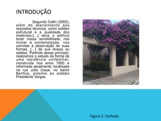  Segundo Collin (2002),
além do atendimento aos
requisitos técnicos, como solidez
estrutural e a qualidade dos
materiais,[…] deve o edifício
tocar nossa sensibilidade, nos
incitar à contemplação, nos
convidar à observação de suas
formas, […] de sua leveza ou
solidez. Partindo desse princípio,
realizamos o estudo da forma de
uma residência unifamiliar,
construída nos anos 1960 e
reformada atualmente, localizada
na rua Julio Cesar, no bairro
Benfica, próximo ao estádio
Presidente Vargas.
INTRODUÇÃO	
  
Figura	
  1:	
  Fachada	
  
 
