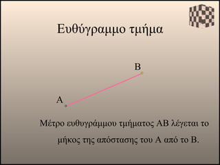 Ευθύγραμμο τμήμα Α Μέτρο ευθυγράμμου τμήματος ΑΒ λέγεται το μήκος της απόστασης του Α από το Β. Β 