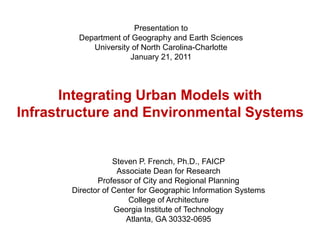 Presentation to Department of Geography and Earth Sciences University of North Carolina-Charlotte January 21, 2011 Integrating Urban Models with Infrastructure and Environmental Systems Steven P. French, Ph.D., FAICPAssociate Dean for ResearchProfessor of City and Regional PlanningDirector of Center for Geographic Information SystemsCollege of ArchitectureGeorgia Institute of TechnologyAtlanta, GA 30332-0695 